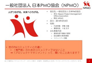 一般社団法人 日本PMO協会（NPMO） 
•: PMO 
–: Nippon Project Management Office Association 
–: NPMO 
•: 201434 
•: 
– 
– 
• 
– 
– 
– 
•他のPMコミュニティとの違い 
•「専門家」のためのコミュニティではないこと ⇒「プロジェクトマネジメント」って、聞いたことあります？ 
※この資料は「クリエイティブ・コモンズ表示・非営利・改変禁止2.1日本」ライセンスでライセンスされています。 
4 
人がつながる。未来へひろがる。  