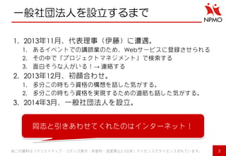 一般社団法人を設立するまで 
1.2013年11月、代表理事（伊藤）に遭遇。 
1.あるイベントでの講師業のため、Webサービスに登録させられる 
2.その中で「プロジェクトマネジメント」で検索する 
3.面白そうな人がいる！→ 連絡する 
2.2013年12月、初顔合わせ。 
1.多分この時もう資格の構想を話した気がする。 
2.多分この時もう資格を実現するための道筋も話した気がする。 
3.2014年3月、一般社団法人を設立。 
※この資料は「クリエイティブ・コモンズ表示・非営利・改変禁止2.1日本」ライセンスでライセンスされています。 
5 
同志と引きあわせてくれたのはインターネット！  