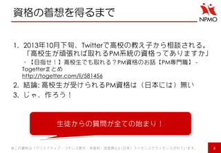 資格の着想を得るまで 
1.2013年10月下旬、Twitterで高校の教え子から相談される。 「高校生が頑張れば取れるPM系統の資格ってありますか」 
・【目指せ！】高校生でも取れる？PM資格のお話【PM専門職】 - Togetterまとめ http://togetter.com/li/581456 
2.結論: 高校生が受けられるPM資格は（日本には）無い 
3.じゃ、作ろう！ 
※この資料は「クリエイティブ・コモンズ表示・非営利・改変禁止2.1日本」ライセンスでライセンスされています。 
6 
生徒からの質問が全ての始まり！  