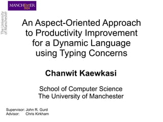 An Aspect-Oriented Approach
          to Productivity Improvement
            for a Dynamic Language
             using Typing Concerns

                      Chanwit Kaewkasi
                  School of Computer Science
                  The University of Manchester
Supervisor: John R. Gurd
Advisor:    Chris Kirkham
 