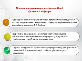 Підвищення експлуатаційної стійкості деталей машинобудування
шляхом моделювання та керування структуроутворенням (наукова
школа імені академіка Т.С. Скобло)
І
Розробка та дослідження нових технологічних процесів
виготовлення економічних гнутих профілів у тому числі зі
спеціальними службовими властивостями
ІІ
Пористі матеріали на основі політетрафторетилену для фільтрації
та сепарації різних середовищ (лабораторія полімерних
матеріалів)
3
ІІІ
Основні напрями науково-інноваційної
діяльності кафедри
7
 