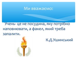 Учень- це не посудина, яку потрібно
наповнювати, а факел, який треба
запалити.
К.Д.Ушинський
Ми вважаємо:
 