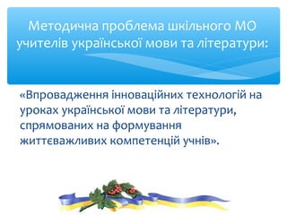Методична проблема шкільного МО
учителів української мови та літератури:
«Впровадження інноваційних технологій на
уроках української мови та літератури,
спрямованих на формування
життєважливих компетенцій учнів».
 