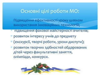 ∗ Підвищення ефективності уроку шляхом
використання інноваційних технологій;
∗ підвищення фахової майстерності вчителів;
∗ розвиток інтересу учнів до предмету
∗ (екскурсії, творчі роботи, уроки-диспути);
∗ розвиток творчих здібностей обдарованих
дітей через факультативні заняття,
олімпіади, конкурси.
Основні цілі роботи МО:
 