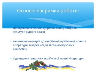 ∗ Прищеплення любові до рідної мови, історії та
культури рідного краю;
∗ залучення школярів до скарбниці української мови та
літератури, а через неї до загальнолюдських
цінностей;
∗ підвищення престижу української мови і літератури.
Основні напрямки роботи:
 