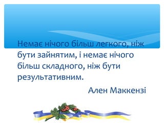 Немає нічого більш легкого, ніж
бути зайнятим, і немає нічого
більш складного, ніж бути
результативним.
Ален Маккензі
 