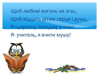 Щоб любові вогонь не згас,
Щоб віддать дітям серце і душу,
Я щоранку заходжу у клас:
Я- учитель, я вчити мушу!
 