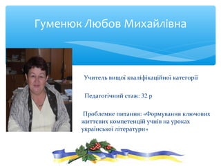 Учитель вищої кваліфікаційної категорії
Педагогічний стаж: 32 р
Проблемне питання: «Формування ключових
життєвих компетенцій учнів на уроках
української літератури»
Гуменюк Любов Михайлівна
 