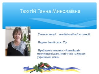 Учитель вищої кваліфікаційної категорії
Педагогічний стаж: 27р
Проблемне питання: «Активізація
мовленнєвої діяльності учнів на уроках
української мови»
Тюхтій Ганна Миколаївна
 