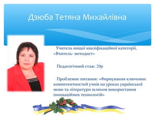 Учитель вищої кваліфікаційної категорії,
«Вчитель- методист»
Педагогічний стаж: 20р
Проблемне питання: «Формування ключових
компетентностей учнів на уроках української
мови та літератури шляхом використання
інноваційних технологій»
Дзюба Тетяна Михайлівна
 