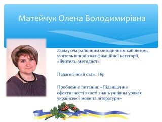 Завідуюча районним методичним кабінетом,
учитель вищої кваліфікаційної категорії,
«Вчитель- методист»
Педагогічний стаж: 16р
Проблемне питання: «Підвищення
ефективності якості знань учнів на уроках
української мови та літератури»
Матейчук Олена Володимирівна
 