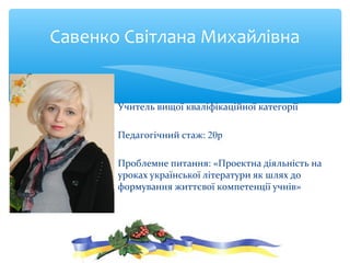 Учитель вищої кваліфікаційної категорії
Педагогічний стаж: 20р
Проблемне питання: «Проектна діяльність на
уроках української літератури як шлях до
формування життєвої компетенції учнів»
Савенко Світлана Михайлівна
 