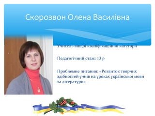 Учитель вищої кваліфікаційної категорії
Педагогічний стаж: 13 р
Проблемне питання: «Розвиток творчих
здібностей учнів на уроках української мови
та літератури»
Скорозвон Олена Василівна
 