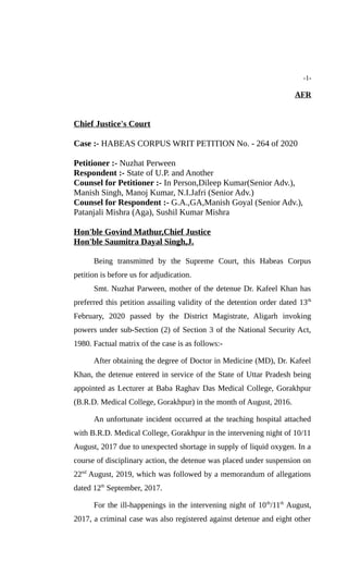 -1-
AFR
Chief Justice's Court
Case :- HABEAS CORPUS WRIT PETITION No. - 264 of 2020
Petitioner :- Nuzhat Perween
Respondent :- State of U.P. and Another
Counsel for Petitioner :- In Person,Dileep Kumar(Senior Adv.),
Manish Singh, Manoj Kumar, N.I.Jafri (Senior Adv.)
Counsel for Respondent :- G.A.,GA,Manish Goyal (Senior Adv.),
Patanjali Mishra (Aga), Sushil Kumar Mishra
Hon'ble Govind Mathur,Chief Justice
Hon'ble Saumitra Dayal Singh,J.
Being transmitted by the Supreme Court, this Habeas Corpus
petition is before us for adjudication.
Smt. Nuzhat Parween, mother of the detenue Dr. Kafeel Khan has
preferred this petition assailing validity of the detention order dated 13th
February, 2020 passed by the District Magistrate, Aligarh invoking
powers under sub-Section (2) of Section 3 of the National Security Act,
1980. Factual matrix of the case is as follows:-
After obtaining the degree of Doctor in Medicine (MD), Dr. Kafeel
Khan, the detenue entered in service of the State of Uttar Pradesh being
appointed as Lecturer at Baba Raghav Das Medical College, Gorakhpur
(B.R.D. Medical College, Gorakhpur) in the month of August, 2016.
An unfortunate incident occurred at the teaching hospital attached
with B.R.D. Medical College, Gorakhpur in the intervening night of 10/11
August, 2017 due to unexpected shortage in supply of liquid oxygen. In a
course of disciplinary action, the detenue was placed under suspension on
22nd
August, 2019, which was followed by a memorandum of allegations
dated 12th
September, 2017.
For the ill-happenings in the intervening night of 10th
/11th
August,
2017, a criminal case was also registered against detenue and eight other
 