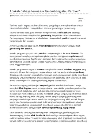 March 2,
2019
Apakah Cahaya termasuk Gelombang atau Partikel?
kafekepo.com/apakah-cahaya-adalah-gelombang-atau-partikel/
Terima kasih kepada Albert Einstein, yang dapat menghentikan debat
berabad-abad dan menyatakan semuanya sebagai pemenang.
Selama berabad-abad, para ilmuwan memperdebatkan sifat cahaya. Beberapa
menyatakan bahwa cahaya adalah gelombang, berperilaku seperti riak di kolam.
Pandangan yang berlawanan adalah bahwa cahaya adalah partikel, seperti tetesan air
yang mengalir dari kran air.
Akhirnya, pada awal abad ke-20, Albert Einstein menyimpulkan: Cahaya adalah
gelombang dan partikel.
Mereka yang percaya pada teori partikel cahaya mengikuti Sir Isaac Newton. Dia
menggambarkan cahaya sebagai serangkaian partikel, menggunakan prisma untuk
membuktikan teorinya. Bagi Newton, kejelasan dan ketajaman bayang-bayang prisma
berarti bahwa cahaya bergerak sebagai hujan partikel, masing-masing mengikuti garis
lurus hingga membelok.
Mereka yang menentang teori Newton mengikuti ilmuwan Christiaan Huygens, yang
mengutip difraksi dan gangguan cahaya sebagai bukti bahwa itu adalah gelombang.
Difraksi, pembengkokan cahaya ketika melewati objek, dan gangguan, ketika gelombang
bergabung untuk membentuk amplitudo yang lebih besar atau lebih kecil, terjadi pada
media lain dengan sifat seperti gelombang, seperti suara dan air.
Para astronom yang mempelajari ekspansi galaksi membuktikan bahwa cahaya
mengikuti Efek Doppler, nama untuk perubahan suara ketika gelombang dari sumber
bergerak lebih dekat atau lebih jauh dari kita, memanjang saat mereka bergerak
menjauh dan memendek saat mereka mendekat. Cahaya tampak, seperti terlihat dalam
warna pelangi, menunjukkan sifat yang serupa, dengan panjang gelombang lebih
panjang muncul dengan warna merah dan panjang gelombang lebih pendek dengan
warna biru. Sampai pergantian abad, bukti yang luar biasa ini meyakinkan sebagian
besar ilmuwan bahwa cahaya adalah gelombang, sampai Albert Einstein berhasil
membuktikan bahwa cahaya selain berwujud gelombang, juga partikel.
Salah satu batu sandungan dalam argumen cahaya sebagai gelombang adalah
fenomena yang disebut efek fotolistrik. Ketika cahaya menyinari permukaan logam,
elektron terbang keluar. Tetapi intensitas cahaya yang lebih tinggi tidak membuat lebih
banyak elektron yang terbang, seperti yang diharapkan terjadi dengan teori gelombang.
1/2
 