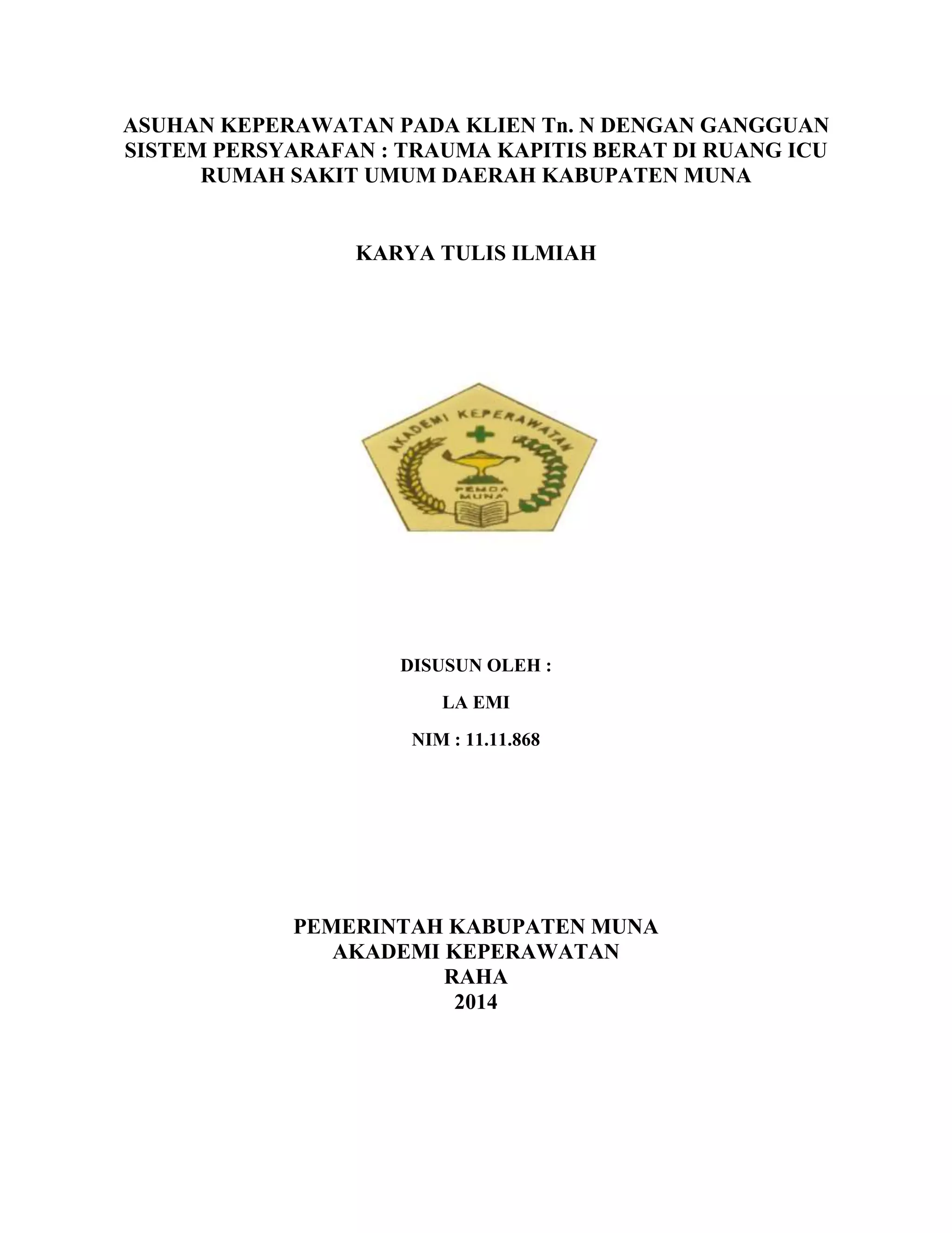 ASUHAN KEPERAWATAN PADA KLIEN Tn. N DENGAN GANGGUAN
SISTEM PERSYARAFAN : TRAUMA KAPITIS BERAT DI RUANG ICU
RUMAH SAKIT UMUM DAERAH KABUPATEN MUNA
KARYA TULIS ILMIAH
DISUSUN OLEH :
LA EMI
NIM : 11.11.868
PEMERINTAH KABUPATEN MUNA
AKADEMI KEPERAWATAN
RAHA
2014
