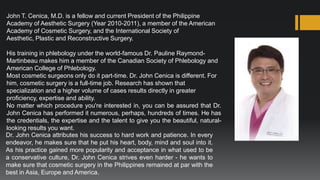 John T. Cenica, M.D. is a fellow and current President of the Philippine
Academy of Aesthetic Surgery (Year 2010-2011), a member of the American
Academy of Cosmetic Surgery, and the International Society of
Aesthetic, Plastic and Reconstructive Surgery.

His training in phlebology under the world-famous Dr. Pauline Raymond-
Martinbeau makes him a member of the Canadian Society of Phlebology and
American College of Phlebology.
Most cosmetic surgeons only do it part-time. Dr. John Cenica is different. For
him, cosmetic surgery is a full-time job. Research has shown that
specialization and a higher volume of cases results directly in greater
proficiency, expertise and ability.
No matter which procedure you're interested in, you can be assured that Dr.
John Cenica has performed it numerous, perhaps, hundreds of times. He has
the credentials, the expertise and the talent to give you the beautiful, natural-
looking results you want.
Dr. John Cenica attributes his success to hard work and patience. In every
endeavor, he makes sure that he put his heart, body, mind and soul into it.
As his practice gained more popularity and acceptance in what used to be
a conservative culture, Dr. John Cenica strives even harder - he wants to
make sure that cosmetic surgery in the Philippines remained at par with the
best in Asia, Europe and America.
 