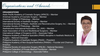ORGANIZATIONS
Asian Pacific Academy of Cosmetic Surgery (APACS) – Member
American Academy of Cosmetic Surgery – Member
American College of Phlebology – Member
International Society of Aesthetic Surgery – Member
International Society of Plastic, Aesthetic and Reconstructive Surgery, Inc. – Member
Canadian Society of Phlebology – Member
Aestheticians International Association, Inc. (AIA) – Member
Asian Association of Oral and Maxillofacial Surgeons – Member
International College of Surgeons (ICS) – Associate Fellow
Philippine Academy of Medical Specialist (PAMS) discipline in Aesthetic Medicine &
Surgery – National Chancelor
Philippine Academy of Aesthetic Surgery (PAAS) – President
Philippine Academy of Non-Surgical Aesthetics (PANSA) – Founder and Chairman
Emeritus
Philippine Society of Liposuction Surgery (PSLSI) – National Secretary
Philippine Federation of Private Medical Practitioner – Member
Philippine College of Gerontology – Associate Fellow
 
