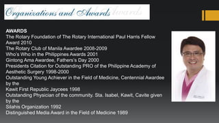 AWARDS
The Rotary Foundation of The Rotary International Paul Harris Fellow
Award 2010
The Rotary Club of Manila Awardee 2008-2009
Who’s Who in the Philippines Awards 2001
Gintong Ama Awardee, Fathers’s Day 2000
Presidents Citation for Outstanding PRO of the Philippine Academy of
Aesthetic Surgery 1998-2000
Outstanding Young Achiever in the Field of Medicine, Centennial Awardee
by the
Kawit First Republic Jaycees 1998
Outstanding Physician of the community. Sta. Isabel, Kawit, Cavite given
by the
Silahis Organization 1992
Distinguished Media Award in the Field of Medicine 1989
 