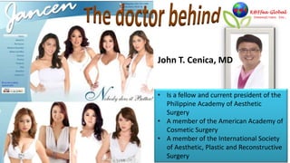 John T. Cenica, MD


• Is a fellow and current president of the
  Philippine Academy of Aesthetic
  Surgery
• A member of the American Academy of
  Cosmetic Surgery
• A member of the International Society
  of Aesthetic, Plastic and Reconstructive
  Surgery
 