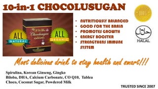 10-in-1 CHOCOLUSUGAN
                                    •   NUTRITIOUSLY BALANCED
                                    •   GOOD FOR THE BRAIN
                                    •   PROMOTES GROWTH
                                    •   ENERGY BOOSTER
                                    •   STRENGTHENS IMMUNE
                                        SYSTEM




Spirulina, Korean Ginseng, Gingko
Biloba, DHA, Calcium Carbonate, CO Q10, Tablea
Choco, Coconut Sugar, Powdered Milk
                                                         TRUSTED SINCE 2007
 