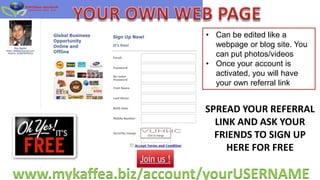 • Can be edited like a
                          webpage or blog site. You
                          can put photos/videos
                        • Once your account is
                          activated, you will have
                          your own referral link


                        SPREAD YOUR REFERRAL
                          LINK AND ASK YOUR
                          FRIENDS TO SIGN UP
                             HERE FOR FREE

www.mykaffea.biz/account/yourUSERNAME
 