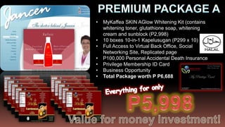 •   MyKaffea SKIN AGlow Whitening Kit (contains
    whitening toner, glutathione soap, whitening
    cream and sunblock (P2,998)
•   10 boxes 10-in-1 Kapelusugan (P299 x 10)
•   Full Access to Virtual Back Office, Social
    Networking Site, Replicated page
•   P100,000 Personal Accidental Death Insurance
•   Privilege Membership ID Card
•   Business Opportunity
•   Total Package worth P P6,688
 