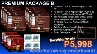 •   10 boxes 10-in-1 Chocolusugan (P349 x
    10)
•   10 boxes 10-in-1 Kapelusugan (P299 x 5)
•   4 pcs Load Central Activation (P250 x 4)
•   Full Access to Virtual Back Office, Social
    Networking Site, Replicated page
•   P100,000 Personal Accidental Death
    Insurance
•   Privilege Membership ID Card
•   Business Opportunity
•   Total Package worth P P6,688
 