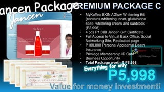 •   MyKaffea SKIN AGlow Whitening Kit
    (contains whitening toner, glutathione
    soap, whitening cream and sunblock
    (P2,998)
•   4 pcs P1,000 Jancen Gift Certificate
•   Full Access to Virtual Back Office, Social
    Networking Site, Replicated page
•   P100,000 Personal Accidental Death
    Insurance
•   Privilege Membership ID Card
•   Business Opportunity
•   Total Package worth P P8,698
 