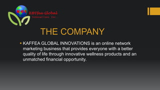 THE COMPANY
 KAFFEA GLOBAL INNOVATIONS is an online network
  marketing business that provides everyone with a better
  quality of life through innovative wellness products and an
  unmatched financial opportunity.
 