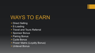 WAYS TO EARN
   Direct Selling
   E-Loading
   Travel and Tours Referral
   Sponsor Bonus
   Pairing Bonus
   Cycle Bonus
   Power Matrix (Loyalty Bonus)
   Unilevel Bonus
 