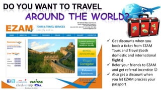  Get discounts when you
  book a ticket from EZAM
  Tours and Travel (both
  domestic and international
  flights)
 Refer your friends to EZAM
  and get referral incentive 
 Also get a discount when
  you let EZAM process your
  passport
 