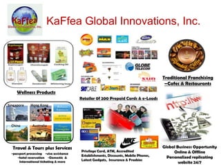 KaFfea Global Innovations, Inc.



                                                                                    Traditional Franchising
                                                                                     –Cafes & Restaurants
   Wellness Products
                                        Retailer 0f 200 Prepaid Cards & e-Loads




Travel & Tours plus Services                                                        Global Business Opportunity
                                        Privilege Card, ATM, Accredited                   Online & Offline
-passport processing -visa assistance
                                        Establishments, Discounts, Mobile Phones,
    -hotel reservation -Domestic &                                                    Personalized replicating
     International ticketing & more     Latest Gadgets, Insurance & Freebies
                                                                                            website 24/7
 