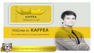 KAFFEA
                                   Millionaire’s Club



             Welcome to KAFFEA
             The Complete Blend of a Strong & Stable Business




                                                                                                                                        ____
                                                                                                                                        ______
                                                                                                    Default address Avenue, 4214,
                                                                                                                                             +55 32 3836 55 55
Default address Avenue, 4214, “Team
                Welcome to                KAFFEA Millionaire’s Club” Video Presentation
                                             +55 32 3836 55 55                            Postal code 80.250-210 / Curitiba PR BR
                                                                                          ___________________________________________
LOGO AREA
Postal code 80.250-210 / Curitiba PR BR   |   +55 32 9685 55 55   |www.default.com                                 www.default.com           +55 32 9685 55 55
 