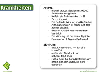 Krankheiten   Asthma:
                   in zwei großen Studien mit 92000
                    Probanden festgestellt
                   Koffein ein Asthmarisiko um 29
                    Prozent senkt
                   Die heilende Wirkung von Kaffee bei
                    Asthmapatienten ist schon seit 150
                    Jahren bekannt
                   erst seit kurzem wissenschaftlich
                    bestätigt
                   Die Wirkung tritt bei einem täglichen
                    Konsum von 3 Tassen Kaffee auf

              Blutdruck:
                   Blutdruckerhöhung nur für eine
                    kurze Zeit
                   erhöht den Blutdruck nur
                    unbedeutend hoch
                   Selbst beim häufigen Kaffeekonsum
                    erhöht sich der Blutdruck nicht
                    dauerhaft

                                              www.myfoodconcept.net
 