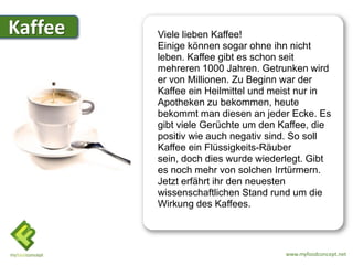 Kaffee   Viele lieben Kaffee!
         Einige können sogar ohne ihn nicht
         leben. Kaffee gibt es schon seit
         mehreren 1000 Jahren. Getrunken wird
         er von Millionen. Zu Beginn war der
         Kaffee ein Heilmittel und meist nur in
         Apotheken zu bekommen, heute
         bekommt man diesen an jeder Ecke. Es
         gibt viele Gerüchte um den Kaffee, die
         positiv wie auch negativ sind. So soll
         Kaffee ein Flüssigkeits-Räuber
         sein, doch dies wurde wiederlegt. Gibt
         es noch mehr von solchen Irrtürmern.
         Jetzt erfährt ihr den neuesten
         wissenschaftlichen Stand rund um die
         Wirkung des Kaffees.



                                     www.myfoodconcept.net
 