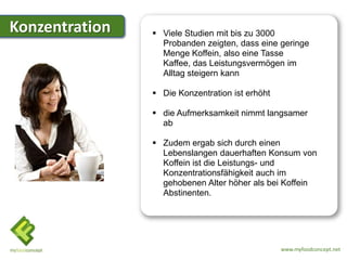 Konzentration    Viele Studien mit bis zu 3000
                  Probanden zeigten, dass eine geringe
                  Menge Koffein, also eine Tasse
                  Kaffee, das Leistungsvermögen im
                  Alltag steigern kann

                 Die Konzentration ist erhöht

                 die Aufmerksamkeit nimmt langsamer
                  ab

                 Zudem ergab sich durch einen
                  Lebenslangen dauerhaften Konsum von
                  Koffein ist die Leistungs- und
                  Konzentrationsfähigkeit auch im
                  gehobenen Alter höher als bei Koffein
                  Abstinenten.




                                                 www.myfoodconcept.net
 