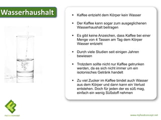 Wasserhaushalt    Kaffee entzieht dem Körper kein Wasser

                  Der Kaffee kann sogar zum ausgeglichenen
                   Wasserhaushalt beitragen

                  Es gibt keine Anzeichen, dass Kaffee bei einer
                   Menge von 4 Tassen am Tag dem Körper
                   Wasser entzieht

                  Durch viele Studien seit einigen Jahren
                   bewiesen

                  Trotzdem sollte nicht nur Kaffee getrunken
                   werden, da es sich nicht immer um ein
                   isotonisches Getränk handelt

                  Zu viel Zucker im Kaffee bindet auch Wasser
                   aus dem Körper und dann kann ein Verlust
                   entstehen. Doch für jeden der es süß mag,
                   einfach ein wenig Süßstoff nehmen




                                                    www.myfoodconcept.net
 
