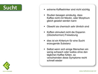 Sucht    extreme Kaffeetrinker sind nicht süchtig

         Studien besagen eindeutig, dass
          Kaffee nicht mit Nikotin, oder Morphium
          gleich gesetzt werden kann

         Obwohl sie chemisch sehr ähnlich sind

         Koffein stimuliert nicht die Dopamin
          (Glückshormon) Freisetzung

         dies ist ein Kriterium für eine Sucht
          erzeugende Substanz

         Selbst wenn sich einige Menschen ein
          wenig schwach oder lustlos ohne den
          täglichen Kaffee fühlen, so
          verschwinden diese Symptome recht
          schnell wieder



                                         www.myfoodconcept.net
 