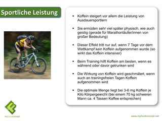 Sportliche Leistung    Koffein steigert vor allem die Leistung von
                        Ausdauersportlern

                       Sie ermüden sehr viel später physisch, wie auch
                        geistig (gerade für Marathonläufer/innen von
                        großer Bedeutung)

                       Dieser Effekt tritt nur auf, wenn 7 Tage vor dem
                        Wettkampf kein Koffein aufgenommen wurde (so
                        wirkt das Koffein intensiver)

                       Beim Training hilft Koffein am besten, wenn es
                        während oder davor getrunken wird

                       Die Wirkung von Koffein wird geschmälert, wenn
                        auch an trainingsfreien Tagen Koffein
                        aufgenommen wird

                       Die optimale Menge liegt bei 3-6 mg Koffein je
                        Kilo Körpergewicht (bei einem 70 kg schweren
                        Mann ca. 4 Tassen Kaffee entsprechen)



                                                          www.myfoodconcept.net
 