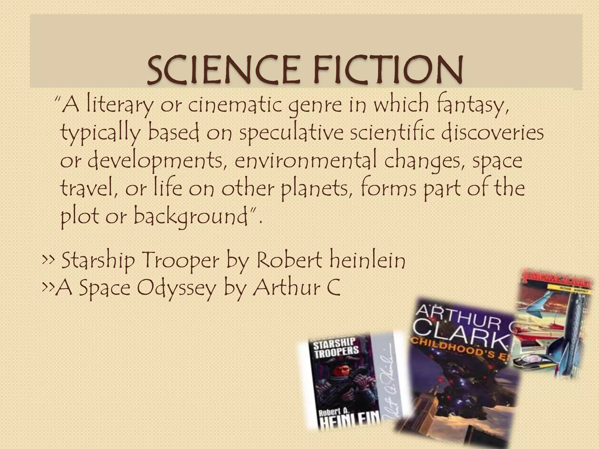 SCIENCE FICTION
“A literary or cinematic genre in which fantasy,
typically based on speculative scientific discoveries
or developments, environmental changes, space
travel, or life on other planets, forms part of the
plot or background”.
>> Starship Trooper by Robert heinlein
>>A Space Odyssey by Arthur C
 