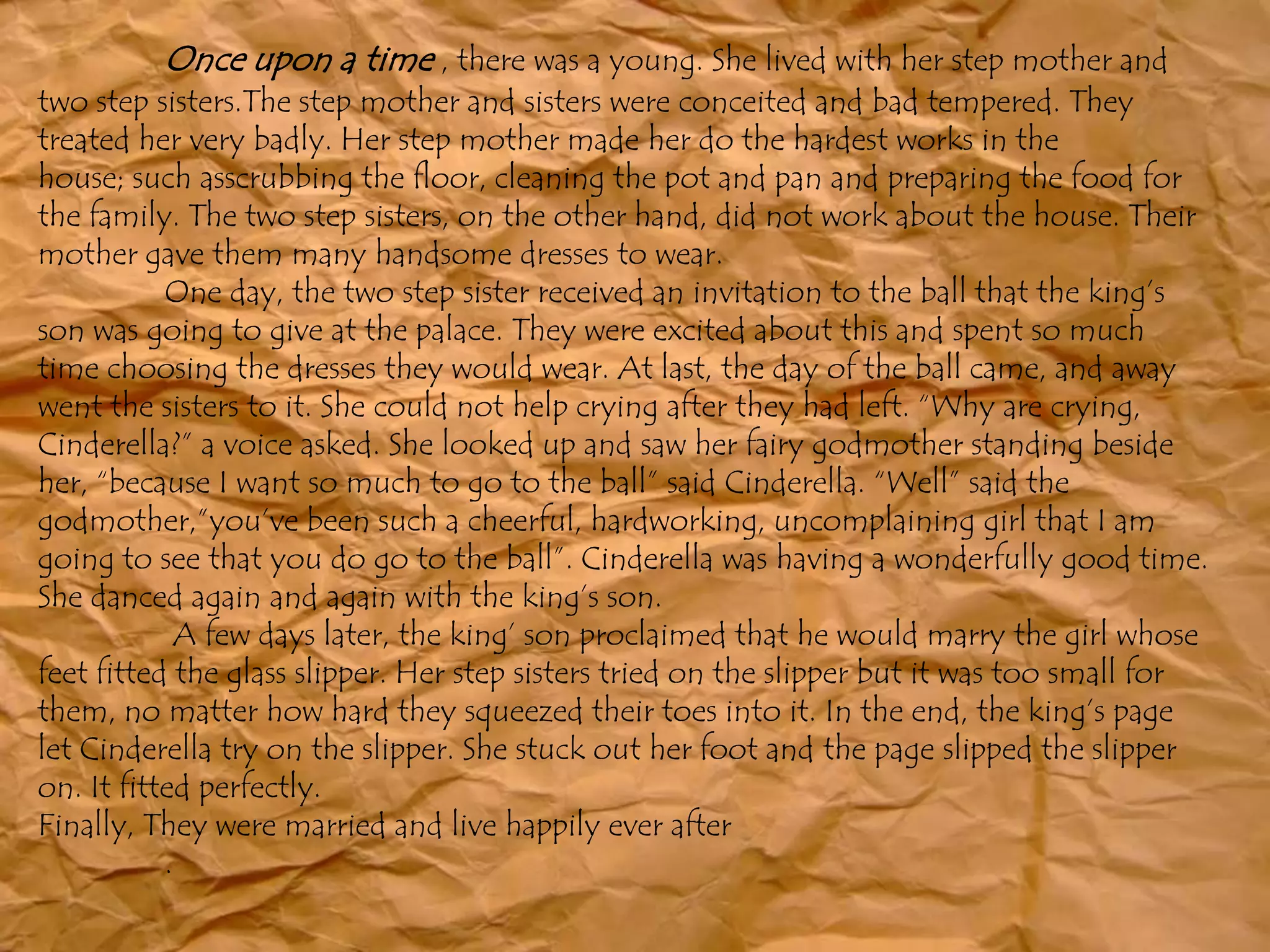 Once upon a time , there was a young. She lived with her step mother and
two step sisters.The step mother and sisters were conceited and bad tempered. They
treated her very badly. Her step mother made her do the hardest works in the
house; such asscrubbing the floor, cleaning the pot and pan and preparing the food for
the family. The two step sisters, on the other hand, did not work about the house. Their
mother gave them many handsome dresses to wear.
One day, the two step sister received an invitation to the ball that the king’s
son was going to give at the palace. They were excited about this and spent so much
time choosing the dresses they would wear. At last, the day of the ball came, and away
went the sisters to it. She could not help crying after they had left. “Why are crying,
Cinderella?” a voice asked. She looked up and saw her fairy godmother standing beside
her, “because I want so much to go to the ball” said Cinderella. “Well” said the
godmother,”you’ve been such a cheerful, hardworking, uncomplaining girl that I am
going to see that you do go to the ball”. Cinderella was having a wonderfully good time.
She danced again and again with the king’s son.
A few days later, the king’ son proclaimed that he would marry the girl whose
feet fitted the glass slipper. Her step sisters tried on the slipper but it was too small for
them, no matter how hard they squeezed their toes into it. In the end, the king’s page
let Cinderella try on the slipper. She stuck out her foot and the page slipped the slipper
on. It fitted perfectly.
Finally, They were married and live happily ever after
.
 