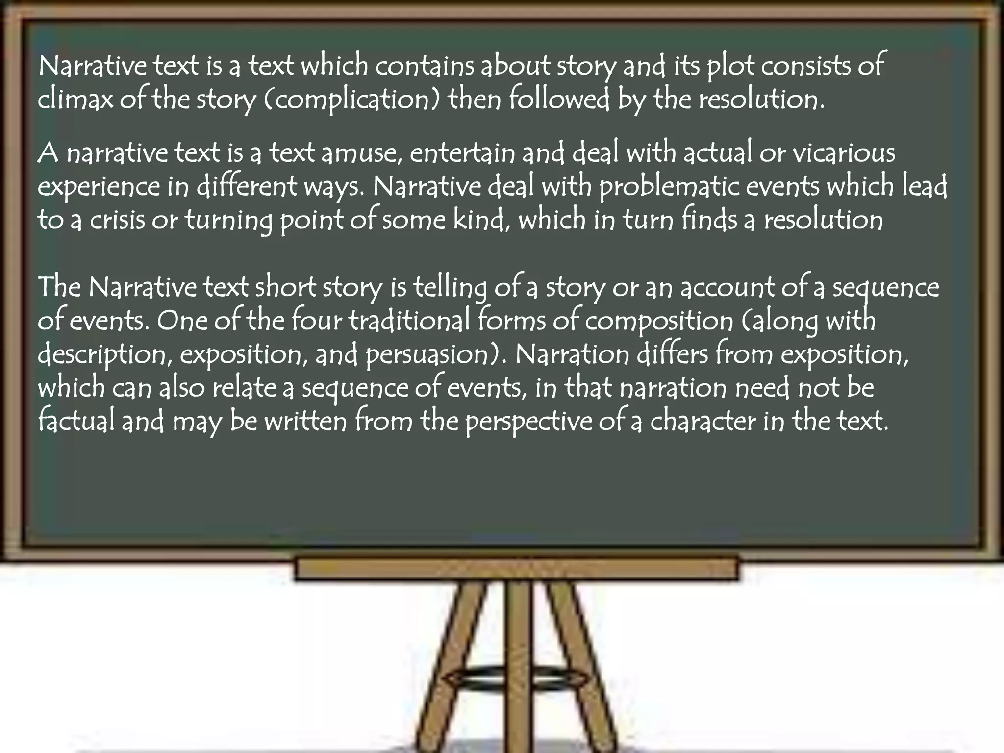 Narrative text is a text which contains about story and its plot consists of
climax of the story (complication) then followed by the resolution.
A narrative text is a text amuse, entertain and deal with actual or vicarious
experience in different ways. Narrative deal with problematic events which lead
to a crisis or turning point of some kind, which in turn finds a resolution
The Narrative text short story is telling of a story or an account of a sequence
of events. One of the four traditional forms of composition (along with
description, exposition, and persuasion). Narration differs from exposition,
which can also relate a sequence of events, in that narration need not be
factual and may be written from the perspective of a character in the text.
 