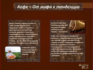 Кофе – От мифа к тенденции.


Много мифов и легенд сложено о       Сначала кофе был
кофе. Самая выдающаяся               напитком только для
происходит из 9-ого столетия и       маленькой группы
рассказывает о пастухе Кади,         состоятельных
который удивлялся странному          людей, с 19 столетия
поведению его коз, которые делали
дикие прыжки после поедания          Кофе стал популярным народным
подобных вишневке красных            напитком. Сегодня кофе значительнее
плодов. . На это обратили внимание   чем прежде и даже называется как
Монахи, что зерна после обжарки и    „черное золото“. Тенденция, которая все
                                     сильнее выделяется в течение
              кипячения дают в       последних лет, - это наслаждение от
              итоге полезный и       кофейного приготовления. Испытайте с
              стимулирующий          CoffeeClub наивысшее кофейное
              напиток                наслаждение. Добро пожаловать в клуб
                                     гурманов!
 