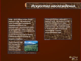 Искусство наслаждения.


Кофе – часть образа жизни. Чашка      Прекрасный вечер с друзьями и
хорошего кофе - это маленький         хорошей едой - это незаконченный
оазис спокойствия и разрядки в        вечер без обязательного кофе.
лихорадочной жизни. Он                Жизнь предлагает нам ежедневно
завораживает - маленькая роскошь,     новые вызовы – Вы находите время
которая украшает будни. Хотите ли     и позволяете себе заслуженное
Вы баловать себя самих или блистать   наслаждение с нашим
как хороший хозяин, с                 исключительным кофе.
исключительными кофе из нашего
CoffeeClub никакие желания не
остаются открытым.

Превосходный старт
дня начинается с
хорошего кофе,
который будит
жизненные силы.
 