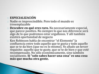 ESPECIALIZACIÓN
Nadie es imprescindible. Pero todo el mundo es
irreemplazable
Descubre en qué eres raro. No necesariamente especial,
que parece positivo. No siempre lo que nos diferencie será
algo de lo que podremos estar orgullosos. Y allí también
existirá oportunidad de negocio
Ken Robinson habla de encontrar “el Elemento” la
confluencia entre todo aquello que te gusta y todo aquello
que se te da bien (que no es lo mismo). Yo añado un tercer
requisito: aquello que te guste, que se te de bien y que esté
recompensado. No sólo económicamente, sino también
socialmente. Si “solo sabes hacer una cosa” es una cosa
más que mucha otra gente.
 