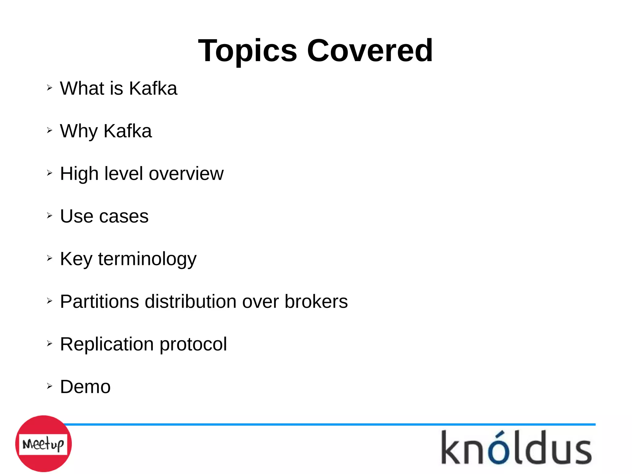 Topics Covered
➢ What is Kafka
➢ Why Kafka
➢ High level overview
➢ Use cases
➢ Key terminology
➢ Partitions distribution over brokers
➢ Replication protocol
➢ Demo
 