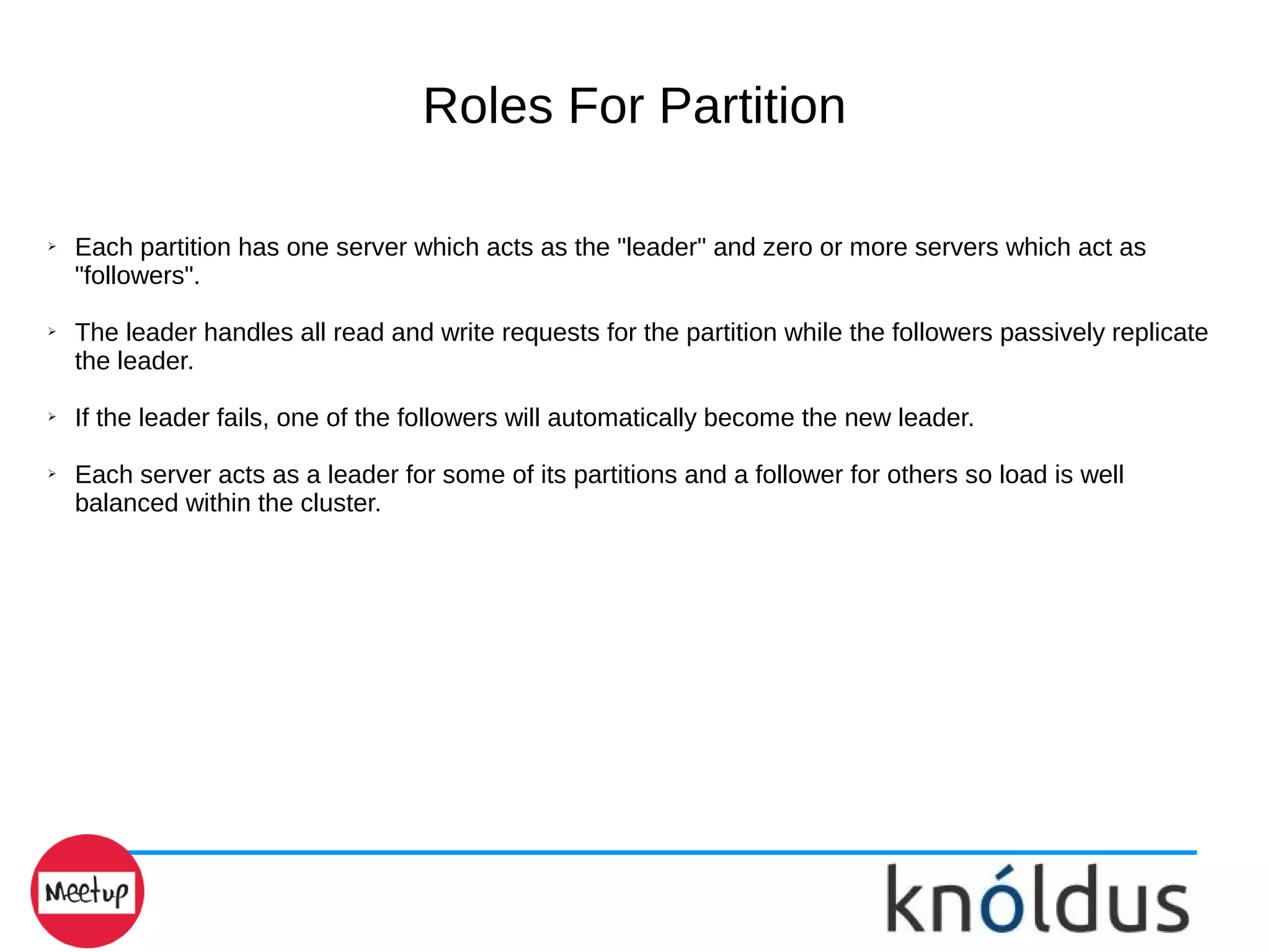 Roles For Partition
➢ Each partition has one server which acts as the "leader" and zero or more servers which act as
"followers".
➢ The leader handles all read and write requests for the partition while the followers passively replicate
the leader.
➢ If the leader fails, one of the followers will automatically become the new leader.
➢ Each server acts as a leader for some of its partitions and a follower for others so load is well
balanced within the cluster.
 