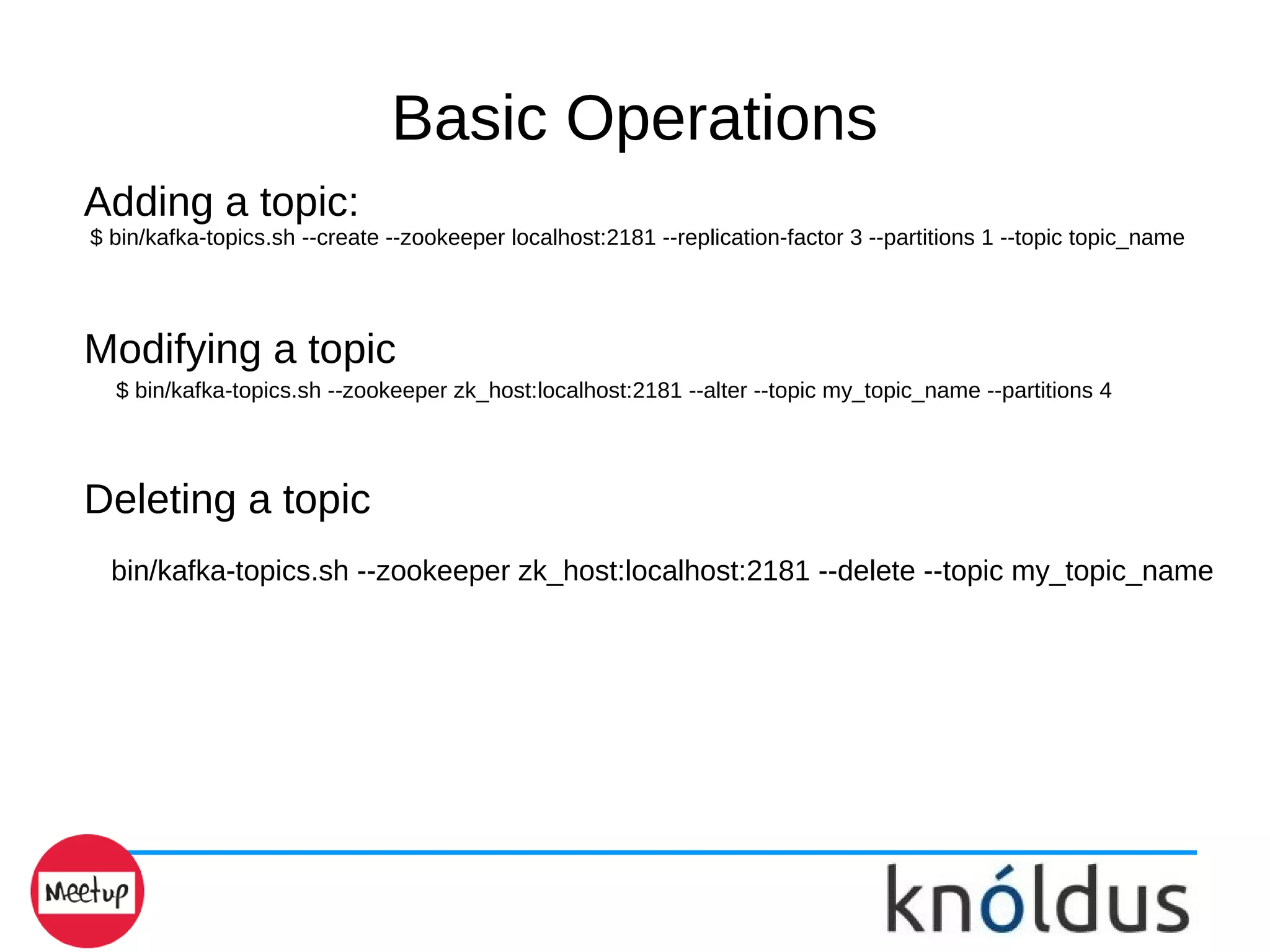 Basic Operations
Adding a topic:
$ bin/kafka-topics.sh --create --zookeeper localhost:2181 --replication-factor 3 --partitions 1 --topic topic_name
Modifying a topic
$ bin/kafka-topics.sh --zookeeper zk_host:localhost:2181 --alter --topic my_topic_name --partitions 4
Deleting a topic
bin/kafka-topics.sh --zookeeper zk_host:localhost:2181 --delete --topic my_topic_name
 
