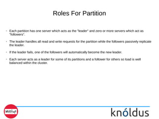 Roles For Partition
➢ Each partition has one server which acts as the "leader" and zero or more servers which act as
"followers".
➢ The leader handles all read and write requests for the partition while the followers passively replicate
the leader.
➢ If the leader fails, one of the followers will automatically become the new leader.
➢ Each server acts as a leader for some of its partitions and a follower for others so load is well
balanced within the cluster.
 